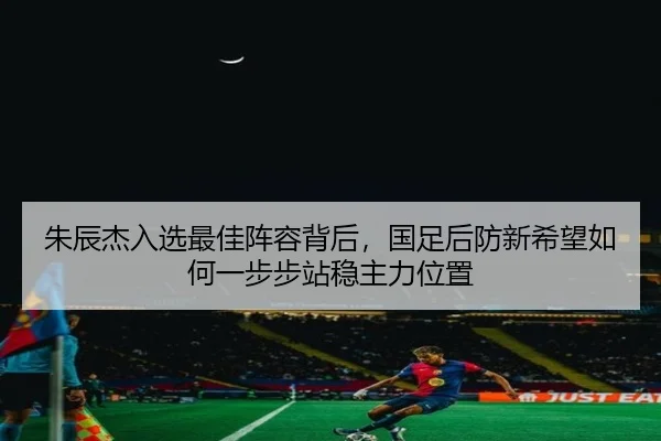 朱辰杰入选最佳阵容背后，国足后防新希望如何一步步站稳主力位置